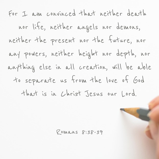For I am convinced that neither death nor life, neither angels nor demons, neither the present nor the future, nor any powers, neither height nor depth, nor anything else in all creation, will be able to separate us from the love of God that is in Christ Jesus our Lord. - Romans 8:38-39
