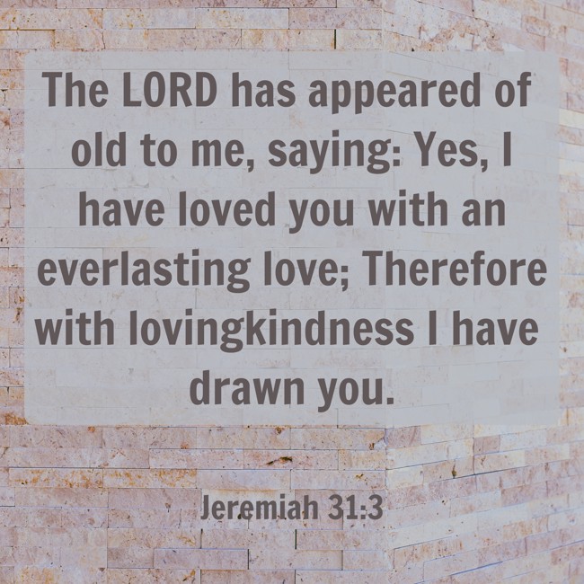 The LORD has appeared of old to me, saying: Yes, I have loved you with an everlasting love; Therefore with lovingkindness I have drawn you. - Jeremiah 31:3