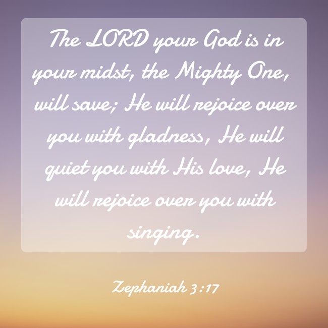 The LORD your God is in your midst, the Mighty One, will save; He will rejoice over you with gladness, He will quiet you with His love, He will rejoice over you with singing. - Zephaniah 3:17
