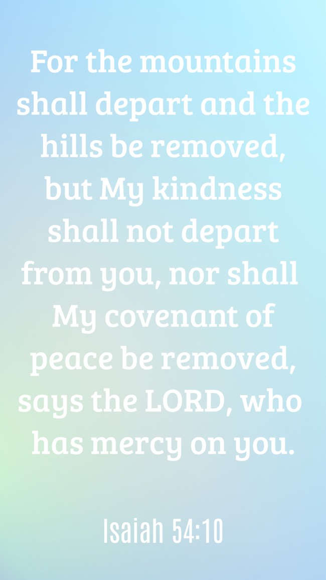 For the mountains shall depart and the hills be removed, but My kindness shall not depart from you, nor shall My covenant of peace be removed, says the LORD, who has mercy on you. - Isaiah 54:10