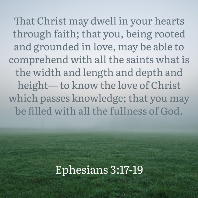 That Christ may dwell in your hearts through faith; that you, being rooted and grounded in love, may be able to comprehend with all the saints what is the width and length and depth and height— to know the love of Christ which passes knowledge; that you may be filled with all the fullness of God. - Ephesians 3:17-19