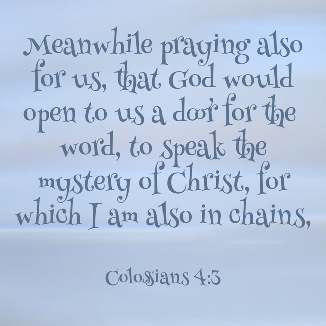 Meanwhile praying also for us, that God would open to us a door for the word, to speak the mystery of Christ, for which I am also in chains, - Colossians 4:3