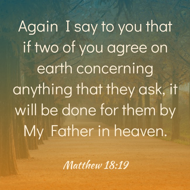 Again I say to you that if two of you agree on earth concerning anything that they ask, it will be done for them by My Father in heaven. - Matthew 18:19