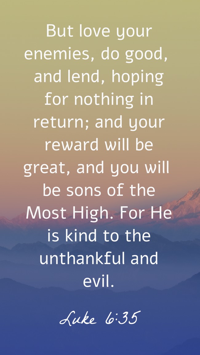 But love your enemies, do good, and lend, hoping for nothing in return; and your reward will be great, and you will be sons of the Most High. For He is kind to the unthankful and evil. - Luke 6:35