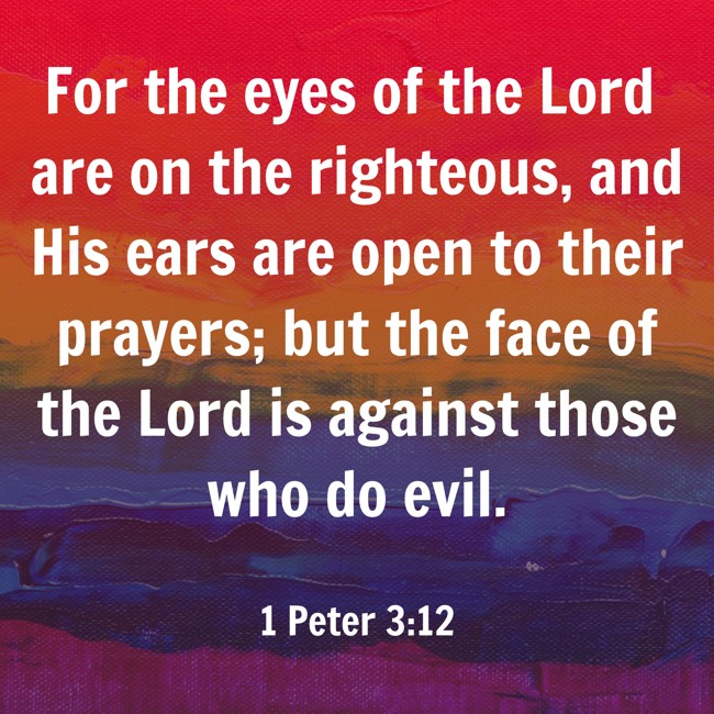 For the eyes of the Lord are on the righteous, and His ears are open to their prayers; but the face of the Lord is against those who do evil. - 1 Peter 3:12