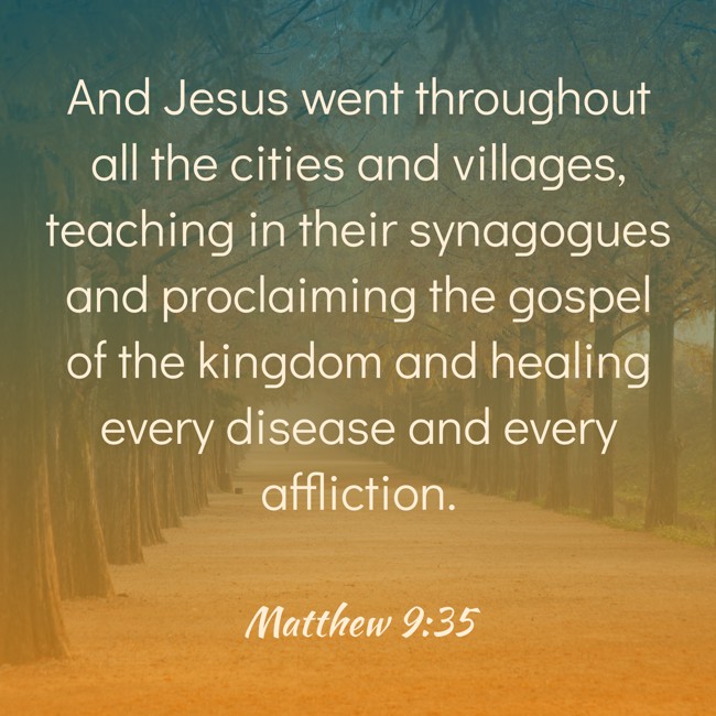 And Jesus went throughout all the cities and villages, teaching in their synagogues and proclaiming the gospel of the kingdom and healing every disease and every affliction. - Matthew 9:35