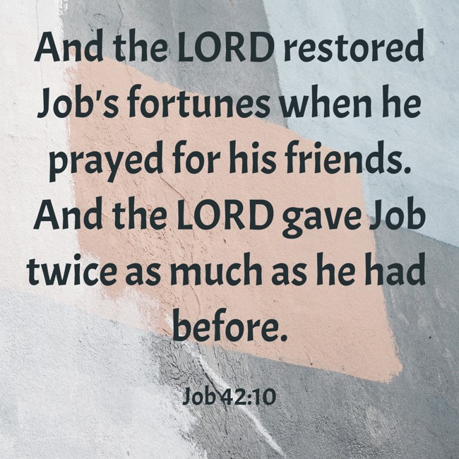 And the LORD restored Job's fortunes when he prayed for his friends. And the LORD gave Job twice as much as he had before. - Job 42:10