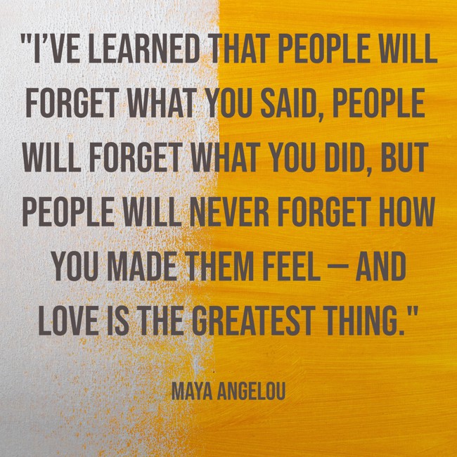 I’ve learned that people will forget what you said, people will forget what you did, but people will never forget how you made them feel — and love is the greatest thing. - Maya Angelou