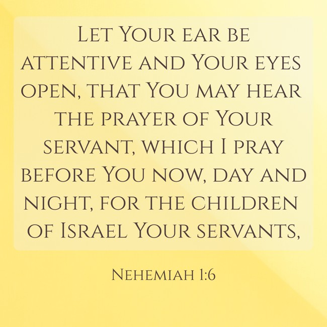 Let Your ear be attentive and Your eyes open, that You may hear the prayer of Your servant, which I pray before You now, day and night, for the children of Israel Your servants, - Nehemiah 1:6