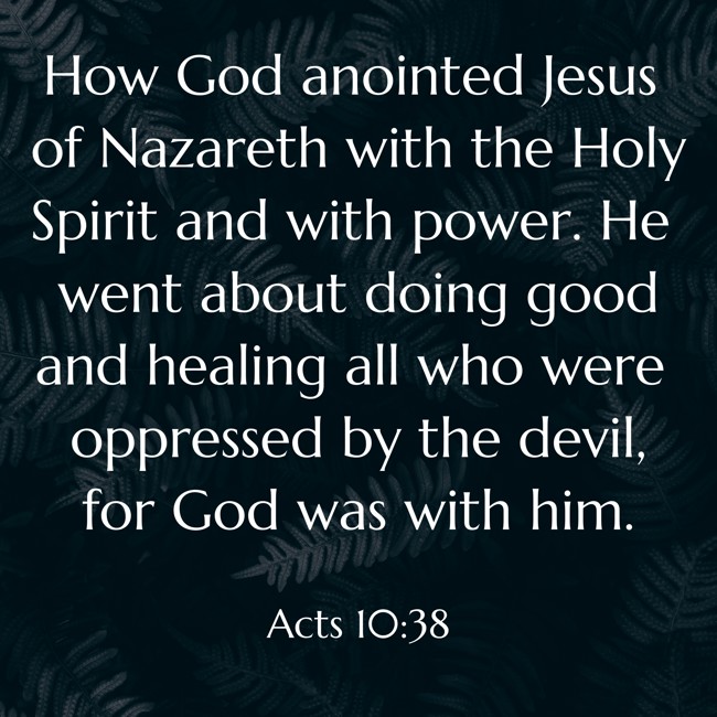 How God anointed Jesus of Nazareth with the Holy Spirit and with power. He went about doing good and healing all who were oppressed by the devil, for God was with him. - Acts 10:38