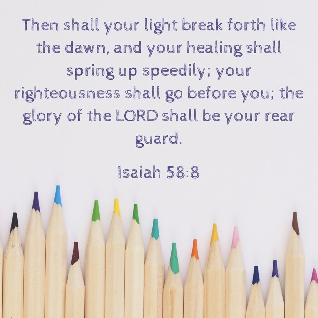 Then shall your light break forth like the dawn, and your healing shall spring up speedily; your righteousness shall go before you; the glory of the LORD shall be your rear guard. - Isaiah 58:8