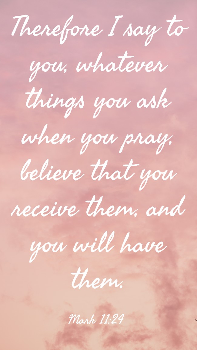Therefore I say to you, whatever things you ask when you pray, believe that you receive them, and you will have them. - Mark 11:24