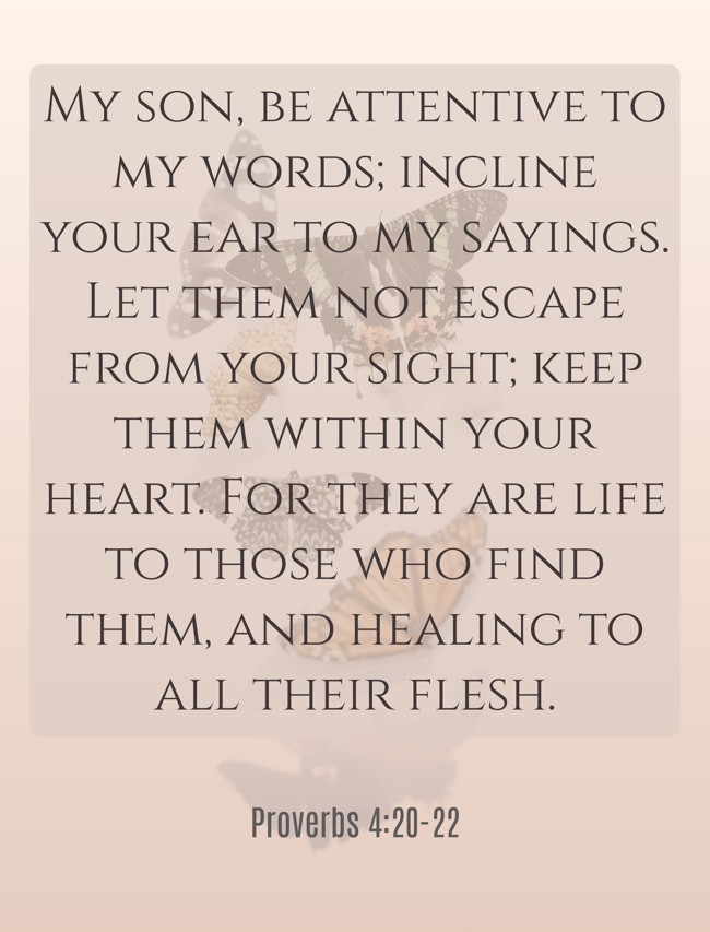 My son, be attentive to my words; incline your ear to my sayings. Let them not escape from your sight; keep them within your heart. For they are life to those who find them, and healing to all their flesh. - Proverbs 4:20-22