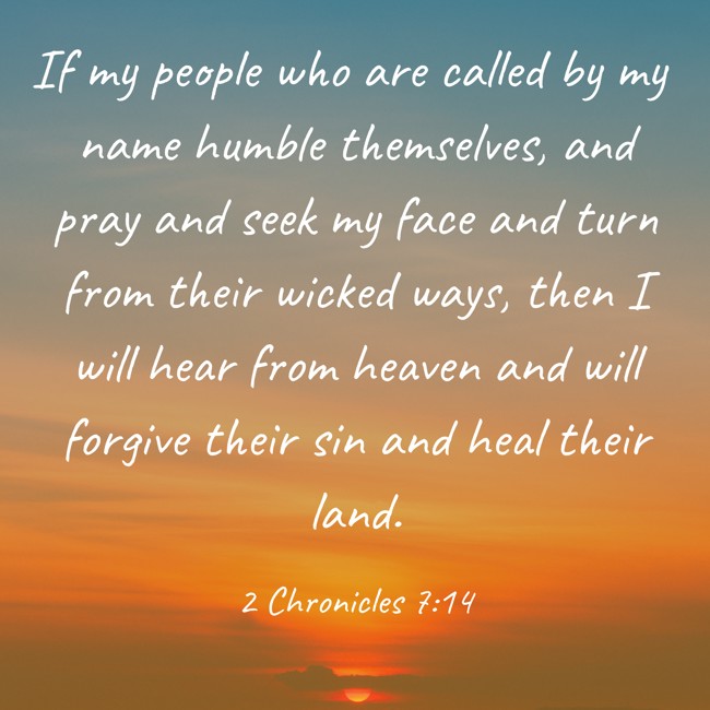 If my people who are called by my name humble themselves, and pray and seek my face and turn from their wicked ways, then I will hear from heaven and will forgive their sin and heal their land. - 2 Chronicles 7:14