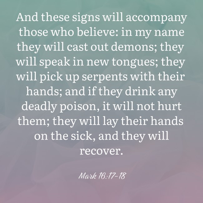 And these signs will accompany those who believe: in my name they will cast out demons; they will speak in new tongues; they will pick up serpents with their hands; and if they drink any deadly poison, it will not hurt them; they will lay their hands on the sick, and they will recover. - Mark 16:17-18