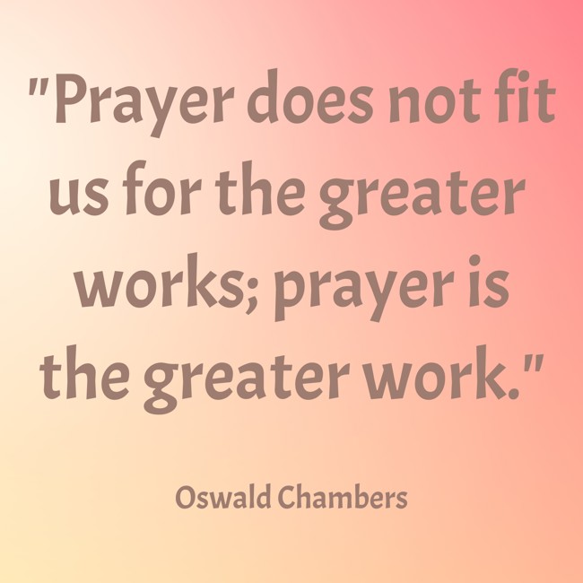 Prayer does not fit us for the greater works; prayer is the greater work. - Oswald Chambers