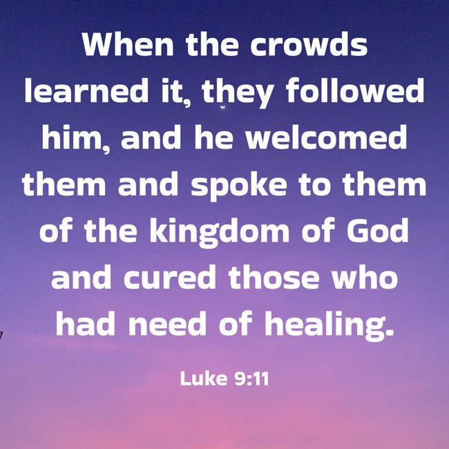 When the crowds learned it, they followed him, and he welcomed them and spoke to them of the kingdom of God and cured those who had need of healing. - Luke 9:11