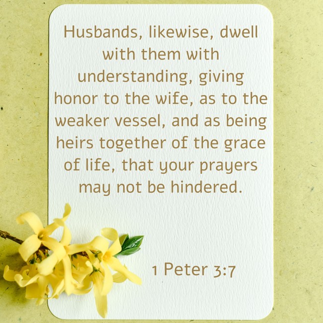 Husbands, likewise, dwell with them with understanding, giving honor to the wife, as to the weaker vessel, and as being heirs together of the grace of life, that your prayers may not be hindered. - 1 Peter 3:7