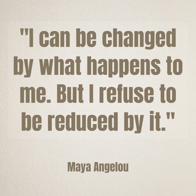 I can be changed by what happens to me. But I refuse to be reduced by it. - Maya Angelou