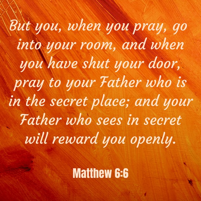 But you, when you pray, go into your room, and when you have shut your door, pray to your Father who is in the secret place; and your Father who sees in secret will reward you openly. - Matthew 6:6