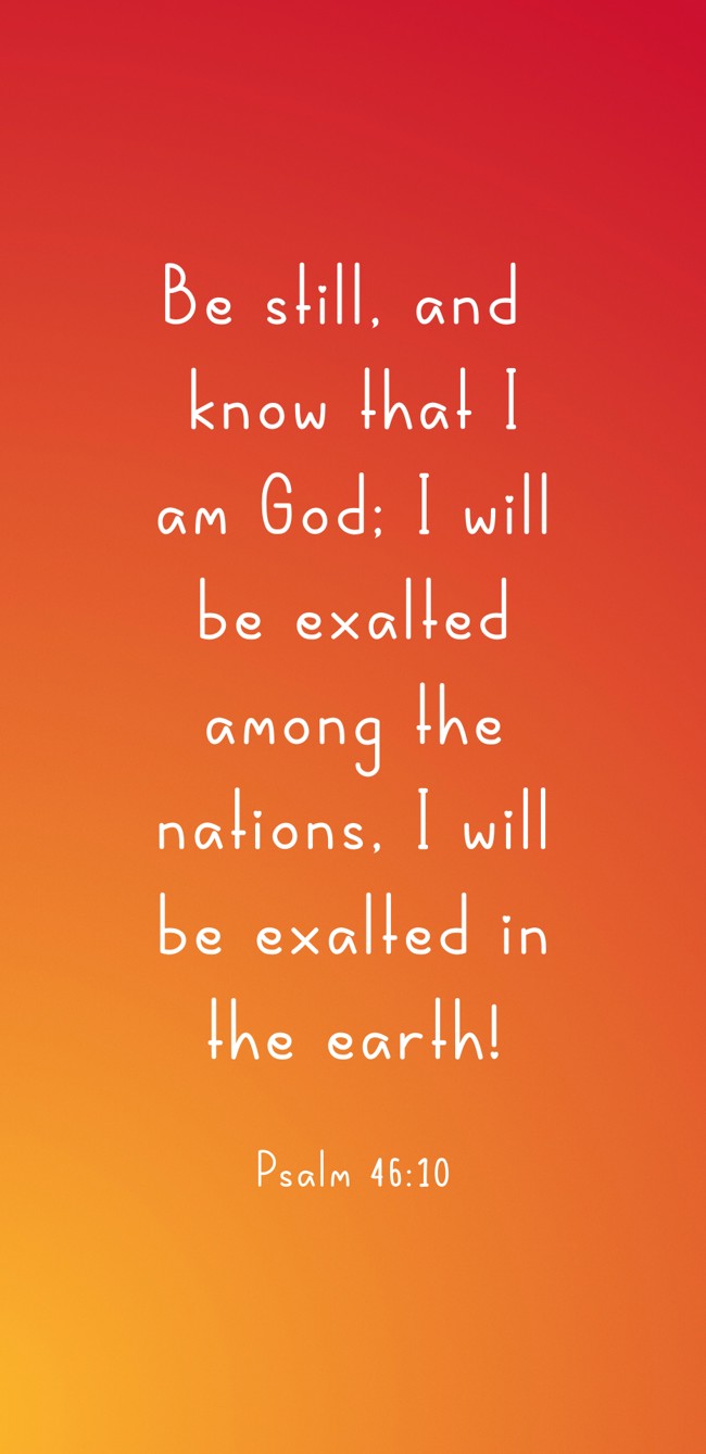 Be still, and know that I am God; I will be exalted among the nations, I will be exalted in the earth! - Psalm 46:10