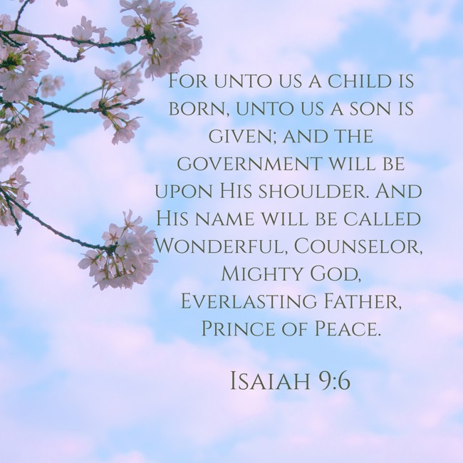 For unto us a child is born, unto us a son is given; and the government will be upon His shoulder. And His name will be called Wonderful, Counselor, Mighty God, Everlasting Father, Prince of Peace. - Isaiah 9:6