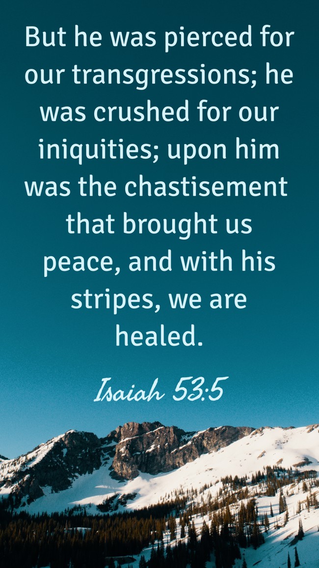 But he was pierced for our transgressions; he was crushed for our iniquities; upon him was the chastisement that brought us peace, and with his stripes, we are healed. - Isaiah 53:5