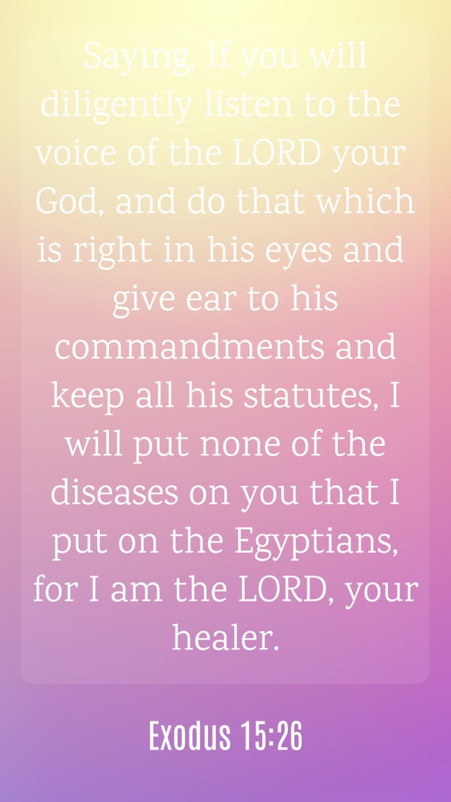 Saying, If you will diligently listen to the voice of the LORD your God, and do that which is right in his eyes and give ear to his commandments and keep all his statutes, I will put none of the diseases on you that I put on the Egyptians, for I am the LORD, your healer. - Exodus 15:26