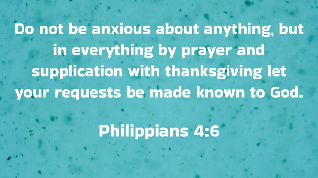 Do not be anxious about anything, but in everything by prayer and supplication with thanksgiving let your requests be made known to God. - Philippians 4:6