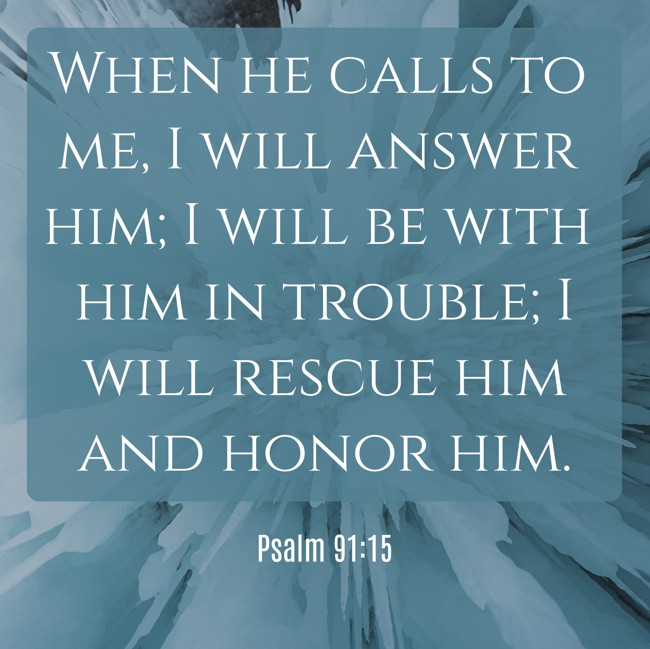 When he calls to me, I will answer him; I will be with him in trouble; I will rescue him and honor him. - Psalm 91:15