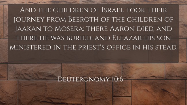 And the children of Israel took their journey from Beeroth of the children of Jaakan to Mosera: there Aaron died, and there he was buried; and Eleazar his son ministered in the priest's office in his stead. - Deuteronomy 10:6