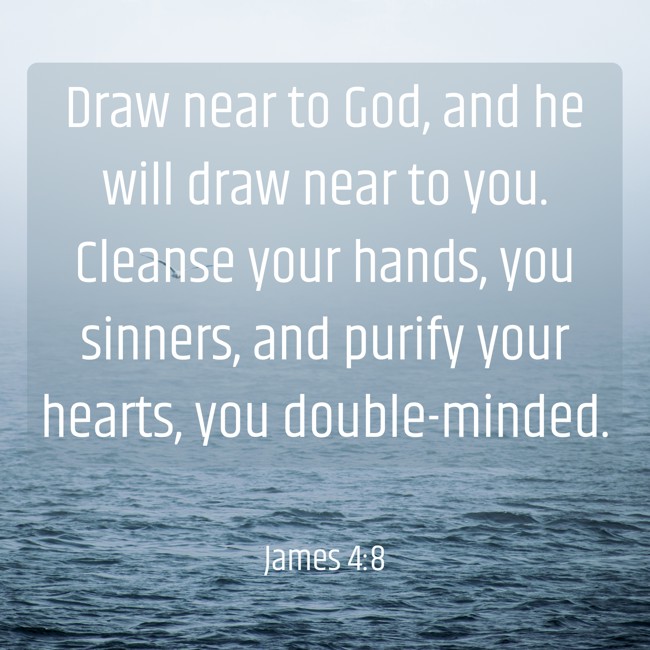 Draw near to God, and he will draw near to you. Cleanse your hands, you sinners, and purify your hearts, you double-minded. - James 4:8