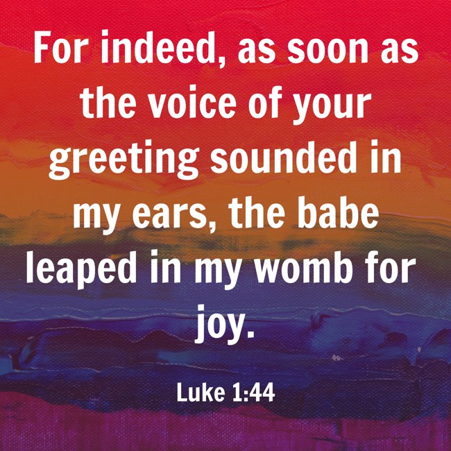 For indeed, as soon as the voice of your greeting sounded in my ears, the babe leaped in my womb for joy. - Luke 1:44