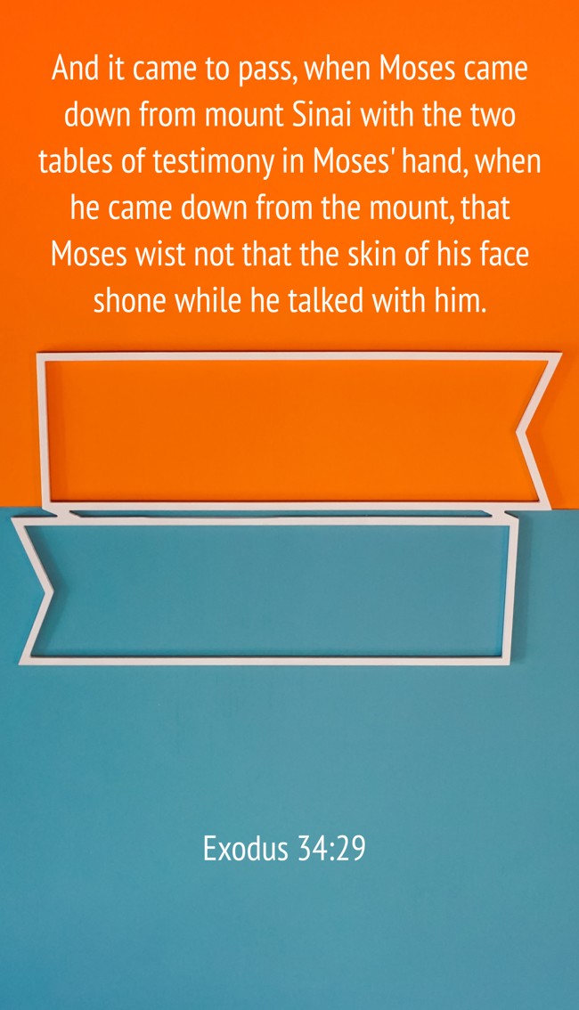 And it came to pass, when Moses came down from mount Sinai with the two tables of testimony in Moses' hand, when he came down from the mount, that Moses wist not that the skin of his face shone while he talked with him. - Exodus 34:29