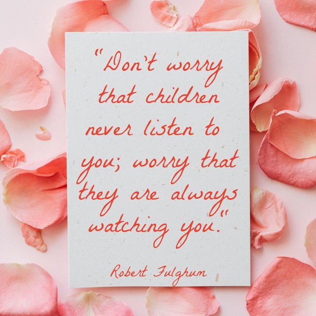 Don't worry that children never listen to you; worry that they are always watching you. - Robert Fulghum