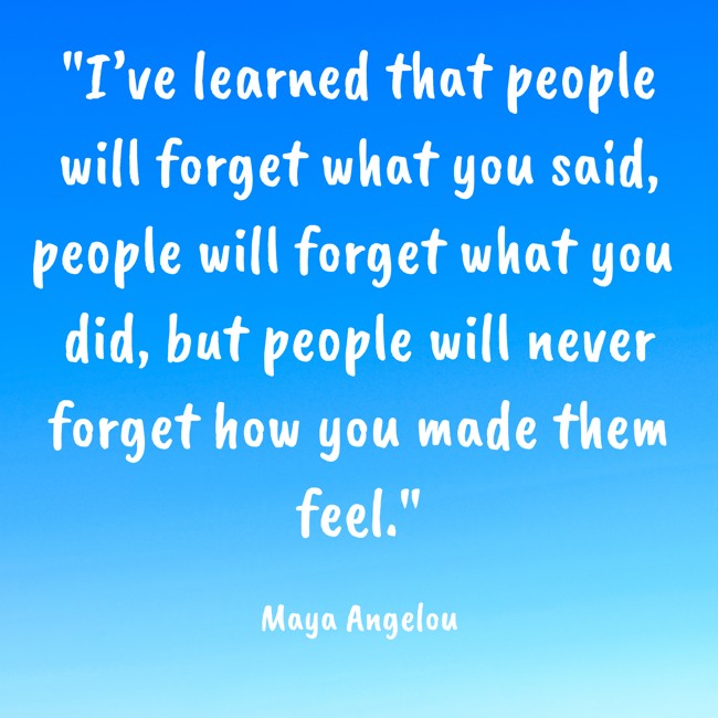 I’ve learned that people will forget what you said, people will forget what you did, but people will never forget how you made them feel. - Maya Angelou