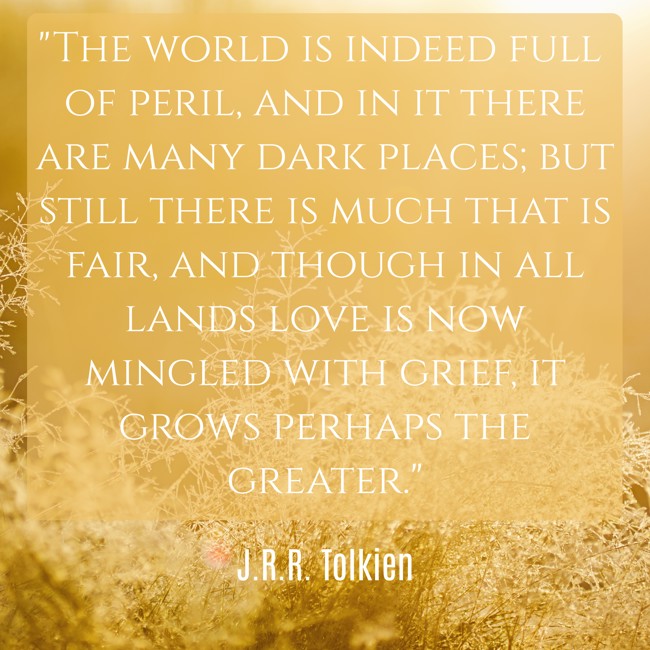 The world is indeed full of peril, and in it there are many dark places; but still there is much that is fair, and though in all lands love is now mingled with grief, it grows perhaps the greater. - J.R.R. Tolkien