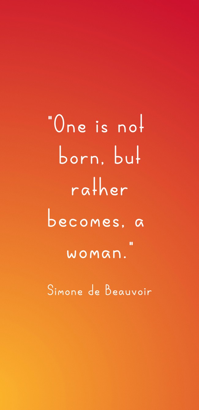 One is not born, but rather becomes, a woman. - Simone de Beauvoir