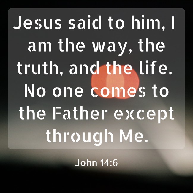 Jesus said to him, I am the way, the truth, and the life. No one comes to the Father except through Me. - John 14:6
