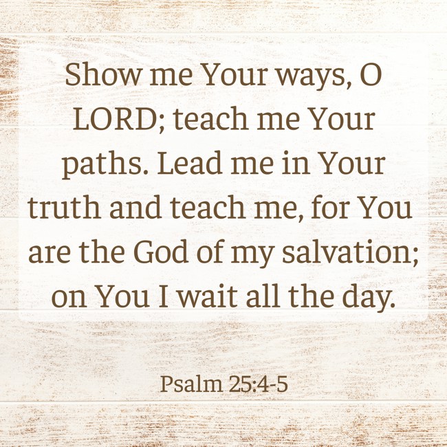 Show me Your ways, O LORD; teach me Your paths. Lead me in Your truth and teach me, for You are the God of my salvation; on You I wait all the day. - Psalm 25:4-5