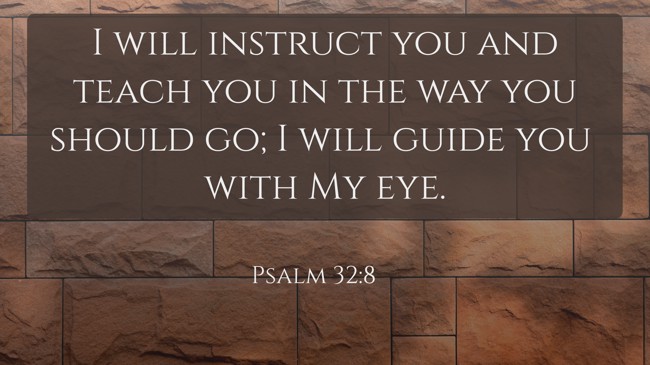 I will instruct you and teach you in the way you should go; I will guide you with My eye. - Psalm 32:8