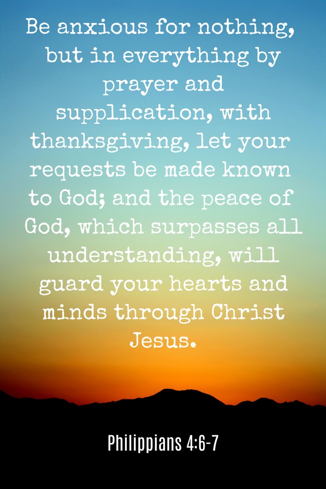 Be anxious for nothing, but in everything by prayer and supplication, with thanksgiving, let your requests be made known to God; and the peace of God, which surpasses all understanding, will guard your hearts and minds through Christ Jesus. - Philippians 4:6-7