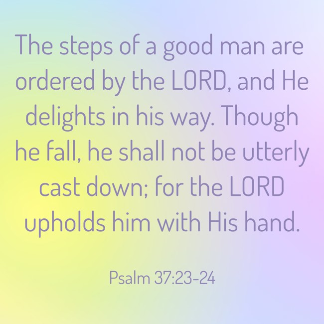 The steps of a good man are ordered by the LORD, and He delights in his way. Though he fall, he shall not be utterly cast down; for the LORD upholds him with His hand. - Psalm 37:23-24