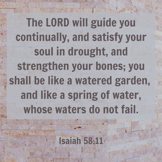 The LORD will guide you continually, and satisfy your soul in drought, and strengthen your bones; you shall be like a watered garden, and like a spring of water, whose waters do not fail. - Isaiah 58:11