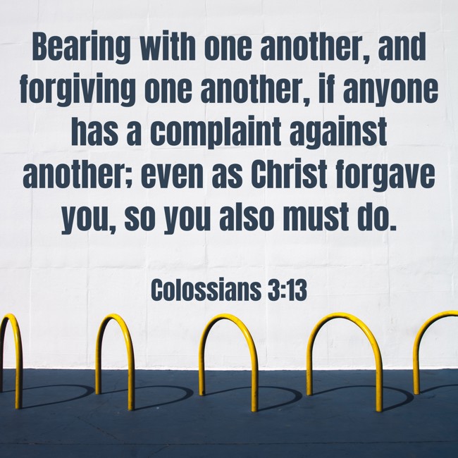 Bearing with one another, and forgiving one another, if anyone has a complaint against another; even as Christ forgave you, so you also must do. - Colossians 3:13