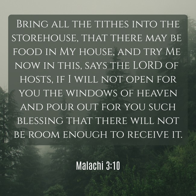 Bring all the tithes into the storehouse, that there may be food in My house, and try Me now in this, says the LORD of hosts, if I will not open for you the windows of heaven and pour out for you such blessing that there will not be room enough to receive it. - Malachi 3:10
