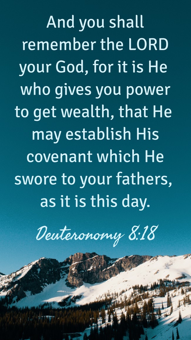 And you shall remember the LORD your God, for it is He who gives you power to get wealth, that He may establish His covenant which He swore to your fathers, as it is this day. - Deuteronomy 8:18