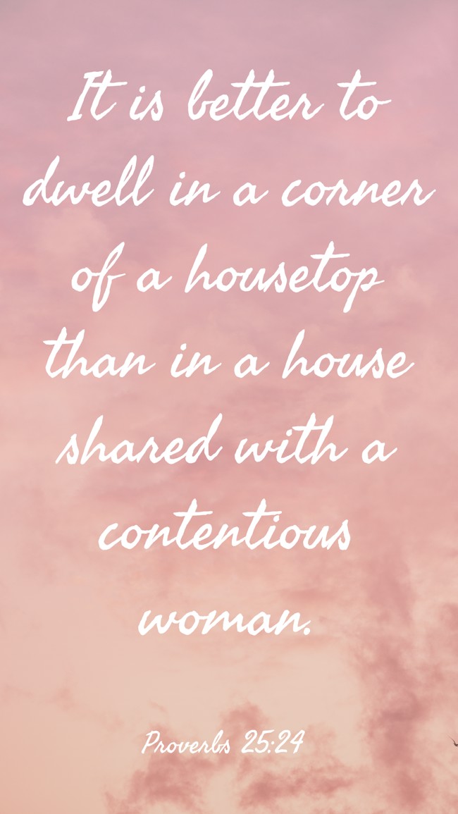 It is better to dwell in a corner of a housetop than in a house shared with a contentious woman. - Proverbs 25:24