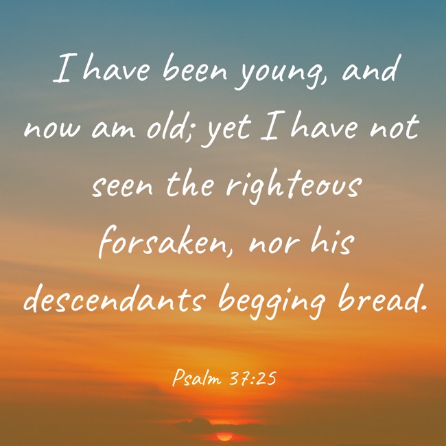 I have been young, and now am old; yet I have not seen the righteous forsaken, nor his descendants begging bread. - Psalm 37:25