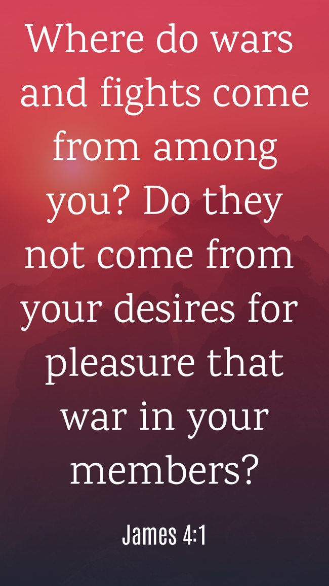Where do wars and fights come from among you? Do they not come from your desires for pleasure that war in your members? - James 4:1